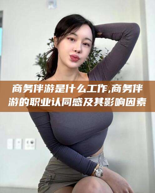 香河商务伴游是什么工作,商务伴游的职业认同感及其影响因素